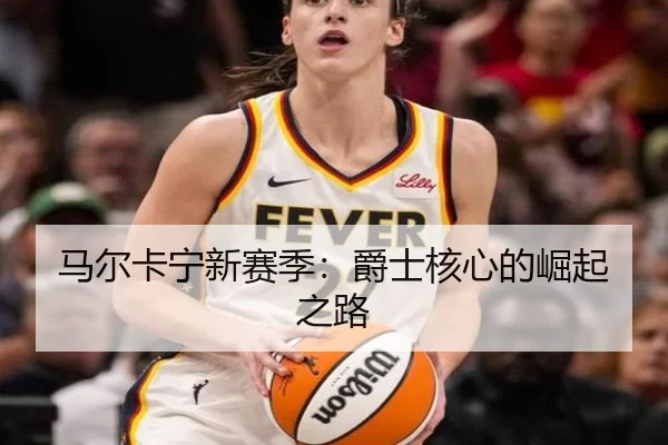 马尔卡宁新赛季：爵士核心的崛起之路
